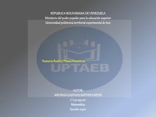 REPUBLICABOLIVARIANADE VENEZUELA
Ministerio del poderpopular para la educaciónsuperior
Universidadpolitécnicaterritorialexperimentalde lara
AUTOR:
WILFRANGUSTAVOBAPTISTAREYES
C.I30.233.120
Matemática
Sección: 0402
Numeros Realesy Planos Numericos
 
