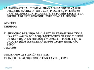 La base natural tiene muchas aplicaciones ya que describe el crecimiento continuo. Si el interés se capitalizara continuamente, se podría escribir la formula de interés compuesto como la función:At=PeltEjemplo:El municipio de Llera de Juárez en Tamaulipas tenia una población de 15000 habitantes en 1980 y crece de acuerdo a la función y=y0e0.04t   donde t esta dado en años ¿cuál será su población en el año 2000? SoluciónUtilizando la función se tiene;Y=15000 e0.04(20)= 33383 habitantes, t=2004/03/201015