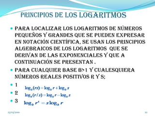 PRINCIPIOS DE LOS LOGARITMOSPara localizar los logaritmos de números pequeños y grandes que se pueden expresar en notación científica, se usan los principios algebraicos de los logaritmos  que se derivan de las exponenciales y que a continuación se presentan . Para cualquier base b>1 y cualesquiera números reales positivos r y s;12          3        04/03/201022