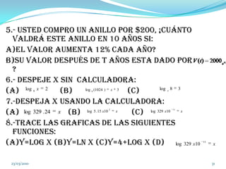 5.- Usted compro un anillo por $200, ¡Cuánto valdrá este anillo en 10 años si: a)El valor aumenta 12% cada año?b)Su valor después de t años esta dado por                  ?6.- despeje x sin  calculadora:(a)                    (b)                           (c)7.-despeja x usando la calculadora:(a)                        (b)                         (c)8.-trace las graficas de las siguientes funciones:(a)y=log x (b)y=Ln x (c)y=4+log x (d) 04/03/201031