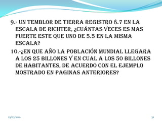 9.- un temblor de tierra registro 8.7 en la escala de Richter, ¿Cuántas veces es mas fuerte este que uno de 5.5 en la misma escala?10.-¿en que año la población mundial llegara a los 25 billones y en cual a los 50 billones de habitantes, de acuerdo con el ejemplo mostrado en paginas anteriores?04/03/201032