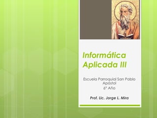 Informática
Aplicada III
Escuela Parroquial San Pablo
          Apóstol
          6° Año

   Prof. Lic. Jorge L. Mira
 