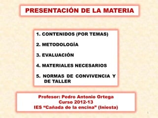 PRESENTACIÓN DE LA MATERIA


  1. CONTENIDOS (POR TEMAS)

  2. METODOLOGÍA

  3. EVALUACIÓN

  4. MATERIALES NECESARIOS

  5. NORMAS DE CONVIVENCIA Y
     DE TALLER


    Profesor: Pedro Antonio Ortega
            Curso 2012-13
  IES “Cañada de la encina” (Iniesta)
                                        1
 