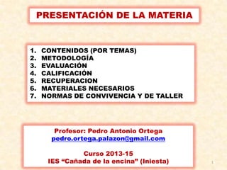 1
PRESENTACIÓN DE LA MATERIA
1. CONTENIDOS (POR TEMAS)
2. METODOLOGÍA
3. EVALUACIÓN
4. CALIFICACIÓN
5. RECUPERACION
6. MATERIALES NECESARIOS
7. NORMAS DE CONVIVENCIA Y DE TALLER
Profesor: Pedro Antonio Ortega
pedro.ortega.palazon@gmail.com
Curso 2013-15
IES “Cañada de la encina” (Iniesta)
 