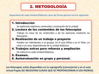 3
2. METODOLOGÍA
1. Introducción
Se explicarán objetivos, contenidos y evaluación de la unidad.
2. Lectura de los contenidos de las fotocopias
Trabajo en clase de los contenidos y de los ejercicios mediante las
fotocopias.
3. Realización de un trabajo o proyecto
Pueden ser individuales o en grupos, en el aula Althia o en el Taller, en
clase o en casa, dependiendo de la unidad didáctica.
4. Trabajos extras para refuerzo y ampliación
Se indicará en cada Unidad Didáctica.
5. Examen.
6. Autoevaluación en grupo y personal.
Dependerá de cada Unidad Didáctica, pero de forma general será la siguiente:
Las fotocopias están disponibles en la reprografía (conserjería) y en el aula
virtual Papás (SE NECESITAN CLAVES QUE SE PROPORCIONAN A LOS PADRES)
 
