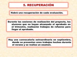 6
5. RECUPERACIÓN
Habrá una recuperación de cada evaluación.
Durante las sesiones de realización del proyecto, los
alumnos que no hayan alcanzado el aprobado en
el trimestre, realizarán trabajos de refuerzo para
llegar al aprobado.
Hay una convocatoria extraordinaria en septiembre,
donde se presentan unos trabajos hechos durante
el verano y se realiza un examen.
 