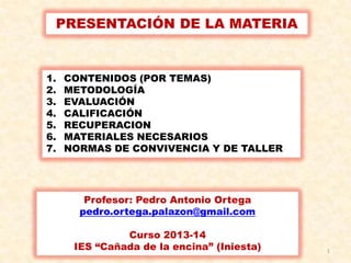 PRESENTACIÓN DE LA MATERIA

1.
2.
3.
4.
5.
6.
7.

CONTENIDOS (POR TEMAS)
METODOLOGÍA
EVALUACIÓN
CALIFICACIÓN
RECUPERACION
MATERIALES NECESARIOS
NORMAS DE CONVIVENCIA Y DE TALLER

Profesor: Pedro Antonio Ortega
pedro.ortega.palazon@gmail.com
Curso 2013-14
IES “Cañada de la encina” (Iniesta)

1

 