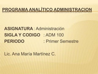 PROGRAMA ANALÍTICO ADMINISTRACION



ASIGNATURA : Administración
SIGLA Y CODIGO : ADM 100
PERIODO         : Primer Semestre

Lic. Ana María Martínez C.
 