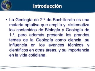 • La Geología de 2.º de Bachillerato es una
materia optativa que amplía y sistematiza
los contenidos de Biología y Geología de
1.º, pero además presenta los grandes
temas de la Geología como ciencia, su
influencia en los avances técnicos y
científicos en otras áreas, y su importancia
en la vida cotidiana.
 