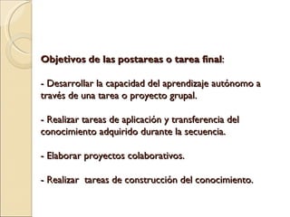 Objetivos de las postareas o tarea final : - Desarrollar la capacidad del aprendizaje autónomo a través de una tarea o proyecto grupal. - Realizar tareas de aplicación y transferencia del conocimiento adquirido durante la secuencia. - Elaborar proyectos colaborativos. - Realizar tareas de construcción del conocimiento.
