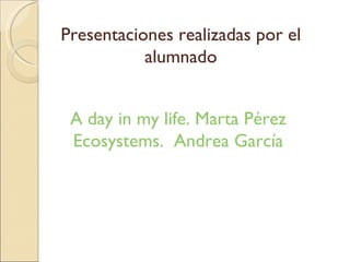 Presentaciones realizadas por el alumnado A day in my life. Marta Pérez Ecosystems. Andrea García