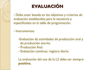 EVALUACIÓN Debe estar basada en los objetivos y criterios de evaluación establecidos para la secuencia y especificados en la tabla de programación. Instrumentos: Evaluación de actividades de producción oral y de producción escrita. Producción final. Evaluación continua: registro diario. La evaluación del uso de la L2 debe ser siempre positiva .