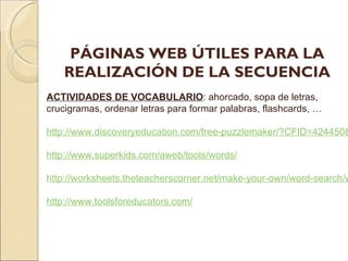 PÁGINAS WEB ÚTILES PARA LA REALIZACIÓN DE LA SECUENCIA ACTIVIDADES DE VOCABULARIO : ahorcado, sopa de letras, crucigramas, ordenar letras para formar palabras, flashcards, … http://www.discoveryeducation.com/free-puzzlemaker/?CFID=424450&CFTOKEN=18530774 http://www.superkids.com/aweb/tools/words/ http://worksheets.theteacherscorner.net/make-your-own/word-search/word-search.php http://www.toolsforeducators.com/
