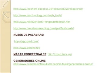 http://www.teachers-direct.co.uk/resources/wordsearches/ http://www.teach-nology.com/web_tools/ http://www.netrover.com/~kingskid/freestuff.htm http://www.brendenisteaching.com/gen/flashcards/ NUBES DE PALABRAS : http://tagcrowd.com/ http://www.wordle.net/ MAPAS CONCEPTUALES : http://cmap.ihmc.us/ GENERADORES ONLINE : http://www.cuadernointercultural.com/tic-tools/generadores-online/