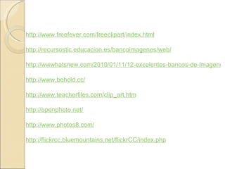http://www.freefever.com/freeclipart/index.html http://recursostic.educacion.es/bancoimagenes/web/ http://wwwhatsnew.com/2010/01/11/12-excelentes-bancos-de-imagenes-gratuitos/ http://www.behold.cc/ http://www.teacherfiles.com/clip_art.htm http://openphoto.net/ http://www.photos8.com/ http://flickrcc.bluemountains.net/flickrCC/index.php