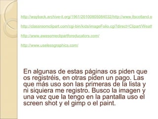 http://wayback.archive-it.org/1961/20100805084032/http://www.ltscotland.org.uk/5to14/resources/illustrations/index.asp http://classroomclipart.com/cgi-bin/kids/imageFolio.cgi?direct=Clipart/Weather http://www.awesomeclipartforeducators.com/ http://www.uselessgraphics.com/ En algunas de estas páginas os piden que os registréis, en otras piden un pago. Las que más uso son las primeras de la lista y ni siquiera me registro. Busco la imagen y una vez que la tengo en la pantalla uso el screen shot y el gimp o el paint.