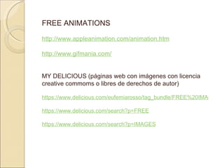 FREE ANIMATIONS http://www.appleanimation.com/animation.htm http://www.gifmania.com/ MY DELICIOUS (páginas web con imágenes con licencia creative commoms o libres de derechos de autor) https://www.delicious.com/eufemiarosso/tag_bundle/FREE%20IMAGES https://www.delicious.com/search?p=FREE https://www.delicious.com/search?p=IMAGES