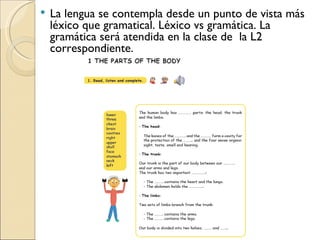 La lengua se contempla desde un punto de vista más léxico que gramatical. Léxico vs gramática. La gramática será atendida en la clase de la L2 correspondiente.