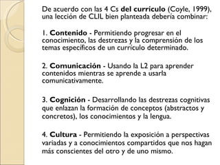De acuerdo con las 4 Cs del currículo (Coyle, 1999), una lección de CLIL bien planteada debería combinar: 1. Contenido - Permitiendo progresar en el conocimiento, las destrezas y la comprensión de los temas específicos de un currículo determinado. 2. Comunicación - Usando la L2 para aprender contenidos mientras se aprende a usarla comunicativamente. 3. Cognición - Desarrollando las destrezas cognitivas que enlazan la formación de conceptos (abstractos y concretos), los conocimientos y la lengua. 4. Cultura - Permitiendo la exposición a perspectivas variadas y a conocimientos compartidos que nos hagan más conscientes del otro y de uno mismo.