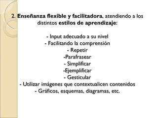 2. Enseñanza flexible y facilitadora , atendiendo a los distintos estilos de aprendizaje : - Input adecuado a su nivel - Facilitando la comprensión - Repetir -Parafrasear - Simplificar -Ejemplificar - Gesticular - Utilizar imágenes que contextualicen contenidos - Gráficos, esquemas, diagramas, etc.