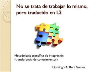 No se trata de trabajar lo mismo, pero traducido en L2 Metodología específica de integración (transferencia de conocimientos) Domingo A. Ruíz Gómez