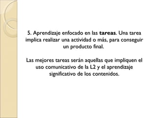 5. Aprendizaje enfocado en las tareas . Una tarea implica realizar una actividad o más, para conseguir un producto final. Las mejores tareas serán aquellas que impliquen el uso comunicativo de la L2 y el aprendizaje significativo de los contenidos.