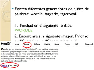 Existen diferentes generadores de nubes de palabras: wordle, tagxedo, tagcrowd. 1. Pinchad en el siguiente enlace: WORDLE 2. Encontraréis la siguiente imagen. Pinchad en “Create” o en “Create your own”