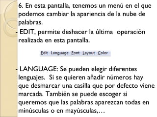 6. En esta pantalla, tenemos un menú en el que podemos cambiar la apariencia de la nube de palabras. - EDIT, permite deshacer la última operación realizada en esta pantalla. - LANGUAGE: Se pueden elegir diferentes lenguajes. Si se quieren añadir números hay que desmarcar una casilla que por defecto viene marcada. También se puede escoger si queremos que las palabras aparezcan todas en minúsculas o en mayúsculas,…