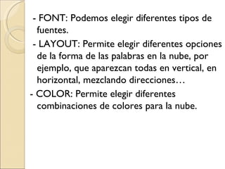 - FONT: Podemos elegir diferentes tipos de fuentes. - LAYOUT: Permite elegir diferentes opciones de la forma de las palabras en la nube, por ejemplo, que aparezcan todas en vertical, en horizontal, mezclando direcciones… - COLOR: Permite elegir diferentes combinaciones de colores para la nube.