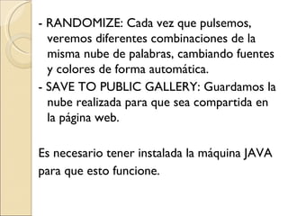 - RANDOMIZE: Cada vez que pulsemos, veremos diferentes combinaciones de la misma nube de palabras, cambiando fuentes y colores de forma automática. - SAVE TO PUBLIC GALLERY: Guardamos la nube realizada para que sea compartida en la página web. Es necesario tener instalada la máquina JAVA para que esto funcione.