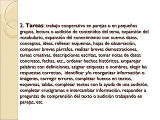 2. Tareas : trabajo cooperativo en parejas o en pequeños grupos, lectura o audición de contenidos del tema, expansión del vocabulario, expansión del conocimiento con nuevos datos, conceptos, ideas, rellenar esquemas, hojas de observación, componer breves párrafos, realizar breves demostraciones, tareas creativas, descripciones escritas, tomar notas de datos concretos, fechas, etc., ordenar hechos históricos, emparejar palabras con definiciones, asignar etiquetas o nombres, e legir las respuestas correctas, i dentificar y/o reorganizar información o imágenes, corregir errores, completar huecos en textos, esquemas, tablas, completar textos con la ayuda de una audición, completar crucigramas e intercambiar información, responder a preguntas de comprensión del texto o audición trabajando en parejas, etc.