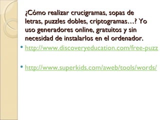 ¿Cómo realizar crucigramas, sopas de letras, puzzles dobles, criptogramas…? Yo uso generadores online, gratuitos y sin necesidad de instalarlos en el ordenador. http://www.discoveryeducation.com/free-puzzlemaker/?CFID=424450&CFTOKEN=18530774 http://www.superkids.com/aweb/tools/words/
