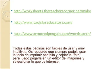http://worksheets.theteacherscorner.net/make-your-own/word-search/word-search.php http://www.toolsforeducators.com/ http://www.armoredpenguin.com/wordsearch/ Todas estas páginas son fáciles de usar y muy intuitivas. Os recuerdo que siempre podéis usar la tecla de imprimir pantalla y copiar la “foto” para luego pegarla en un editor de imágenes y seleccionar lo que os interese.