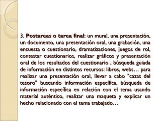 3. Postareas o tarea final : un mural, una presentación, un documento, una presentación oral, una grabación, una encuesta o cuestionario, dramatizaciones, juegos de rol, contestar cuestionarios, realizar gráficos y presentación oral de los resultados del cuestionario , búsqueda guiada de información en distintos recursos: libros, webs… para realizar una presentación oral, llevar a cabo "cazas del tesoro" buscando información específica, búsqueda de información específica en relación con el tema usando material auténtico, realizar una maqueta y explicar un hecho relacionado con el tema trabajado…