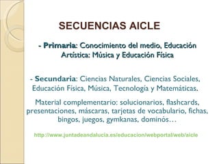 - Primaria : Conocimiento del medio, Educación Artística: Música y Educación Física SECUENCIAS AICLE Material complementario: solucionarios, flashcards, presentaciones, máscaras, tarjetas de vocabulario, fichas, bingos, juegos, gymkanas, dominós… - Secundaria : Ciencias Naturales, Ciencias Sociales, Educación Física, Música, Tecnología y Matemáticas . http://www.juntadeandalucia.es/educacion/webportal/web/aicle