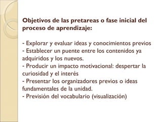 Objetivos de las pretareas o fase inicial del proceso de aprendizaje: Explorar y evaluar ideas y conocimientos previos Establecer un puente entre los contenidos ya adquiridos y los nuevos. Producir un impacto motivacional: despertar la curiosidad y el interés Presentar los organizadores previos o ideas fundamentales de la unidad. Previsión del vocabulario (visualización)