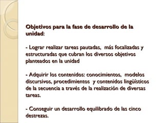 Objetivos para la fase de desarrollo de la unidad : - Lograr realizar tareas pautadas, más focalizadas y estructuradas que cubran los diversos objetivos planteados en la unidad - Adquirir los contenidos: conocimientos, modelos discursivos, procedimientos y contenidos lingüísticos de la secuencia a través de la realización de diversas tareas. - Conseguir un desarrollo equilibrado de las cinco destrezas.