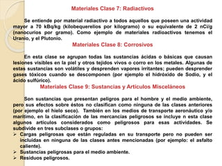 Materiales Clase 7: Radiactivos
Se entiende por material radiactivo a todos aquellos que poseen una actividad
mayor a 70 kBq/kg (kilobequerelios por kilogramo) o su equivalente de 2 nCi/g
(nanocurios por gramo). Como ejemplo de materiales radioactivos tenemos el
Uranio, y el Plutonio.
Materiales Clase 8: Corrosivos
En esta clase se agrupan todas las sustancias ácidas o básicas que causan
lesiones visibles en la piel y otros tejidos vivos o corro en los metales. Algunas de
estas sustancias son volátiles y desprenden vapores irritantes; pueden desprender
gases tóxicos cuando se descomponen (por ejemplo el hidróxido de Sodio, y el
ácido sulfúrico).
Materiales Clase 9: Sustancias y Artículos Misceláneos
Son sustancias que presentan peligros para el hombre y el medio ambiente,
pero sus efectos sobre éstos no clasifican como ninguna de las clases anteriores
(por ejemplo el hielo seco). También en los medios de transporte aeronáutico y/o
marítimo, en la clasificación de las mercancías peligrosos se incluye n esta clase
algunos artículos considerados como peligrosos para esas actividades. Se
subdivide en tres subclases o grupos:
 Cargas peligrosas que están reguladas en su transporte pero no pueden ser
incluidas en ninguna de las clases antes mencionadas (por ejemplo: el asfalto
caliente).
 Sustancias peligrosas para el medio ambiente.
 Residuos peligrosos.
 