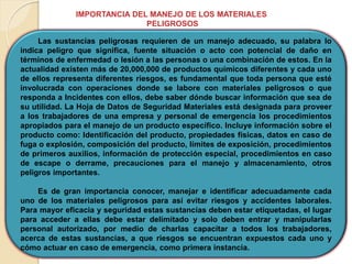 IMPORTANCIA DEL MANEJO DE LOS MATERIALES
PELIGROSOS
Las sustancias peligrosas requieren de un manejo adecuado, su palabra lo
indica peligro que significa, fuente situación o acto con potencial de daño en
términos de enfermedad o lesión a las personas o una combinación de estos. En la
actualidad existen más de 20,000,000 de productos químicos diferentes y cada uno
de ellos representa diferentes riesgos, es fundamental que toda persona que esté
involucrada con operaciones donde se labore con materiales peligrosos o que
responda a Incidentes con ellos, debe saber dónde buscar información que sea de
su utilidad. La Hoja de Datos de Seguridad Materiales está designada para proveer
a los trabajadores de una empresa y personal de emergencia los procedimientos
apropiados para el manejo de un producto específico. Incluye información sobre el
producto como: Identificación del producto, propiedades físicas, datos en caso de
fuga o explosión, composición del producto, límites de exposición, procedimientos
de primeros auxilios, información de protección especial, procedimientos en caso
de escape o derrame, precauciones para el manejo y almacenamiento, otros
peligros importantes.
Es de gran importancia conocer, manejar e identificar adecuadamente cada
uno de los materiales peligrosos para así evitar riesgos y accidentes laborales.
Para mayor eficacia y seguridad estas sustancias deben estar etiquetadas, el lugar
para acceder a ellas debe estar delimitado y solo deben entrar y manipularlas
personal autorizado, por medio de charlas capacitar a todos los trabajadores,
acerca de estas sustancias, a que riesgos se encuentran expuestos cada uno y
cómo actuar en caso de emergencia, como primera instancia.
 