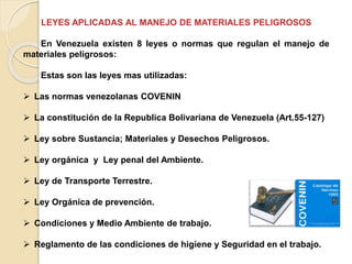 LEYES APLICADAS AL MANEJO DE MATERIALES PELIGROSOS
En Venezuela existen 8 leyes o normas que regulan el manejo de
materiales peligrosos:
Estas son las leyes mas utilizadas:
 Las normas venezolanas COVENIN
 La constitución de la Republica Bolivariana de Venezuela (Art.55-127)
 Ley sobre Sustancia; Materiales y Desechos Peligrosos.
 Ley orgánica y Ley penal del Ambiente.
 Ley de Transporte Terrestre.
 Ley Orgánica de prevención.
 Condiciones y Medio Ambiente de trabajo.
 Reglamento de las condiciones de higiene y Seguridad en el trabajo.
 