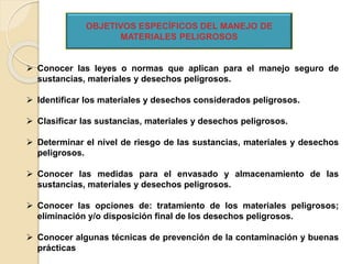  Conocer las leyes o normas que aplican para el manejo seguro de
sustancias, materiales y desechos peligrosos.
 Identificar los materiales y desechos considerados peligrosos.
 Clasificar las sustancias, materiales y desechos peligrosos.
 Determinar el nivel de riesgo de las sustancias, materiales y desechos
peligrosos.
 Conocer las medidas para el envasado y almacenamiento de las
sustancias, materiales y desechos peligrosos.
 Conocer las opciones de: tratamiento de los materiales peligrosos;
eliminación y/o disposición final de los desechos peligrosos.
 Conocer algunas técnicas de prevención de la contaminación y buenas
prácticas
OBJETIVOS ESPECÍFICOS DEL MANEJO DE
MATERIALES PELIGROSOS
 