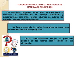 RECOMENDACIONES PARA EL MANEJO DE LOS
MATERIALES PELIGROSOS
Los materiales peligrosos deben tener un tratamiento de
especifico al momento de su manejo, transporte y
almacenamiento para evitar efectos adversos en quienes los
manipulan o causar daños ambientales.
Verificar la presencia del rombo de seguridad en los envases
que contengan materiales peligrosos.
Utilizar adecuadamente equipo de protección
personal en los lugares donde amerite su uso
obligatorio.
 