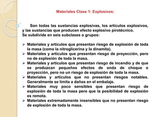 Materiales Clase 1: Explosivos:
Son todas las sustancias explosivas, los artículos explosivos,
y las sustancias que producen efecto explosivo pirotécnico.
Se subdivide en seis subclases o grupos:
 Materiales y artículos que presentan riesgo de explosión de toda
la masa (como la nitroglicerina y la dinamita).
 Materiales y artículos que presentan riesgo de proyección, pero
no de explosión de toda la masa.
 Materiales y artículos que presentan riesgo de incendio y de que
se produzcan pequeños efectos de onda de choque o
proyección, pero no un riesgo de explosión de toda la masa.
 Materiales y artículos que no presentan riesgos notables.
Generalmente se limita a daños en el embalaje.
 Materiales muy poco sensibles que presentan riesgo de
explosión de toda la masa pero que la posibilidad de explosión
es remota.
 Materiales extremadamente insensibles que no presentan riesgo
de explosión de toda la masa.
 