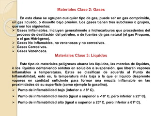 Materiales Clase 2: Gases
En esta clase se agrupan cualquier tipo de gas, puede ser un gas comprimido,
un gas licuado, o disuelto bajo presión. Los gases tienen tres subclases o grupos,
que son los siguientes:
 Gases Inflamables. Incluyen generalmente a hidrocarburos que procedentes del
proceso de destilación del petróleo, o de fuentes de gas natural (el gas Propano,
o el gas Hidrógeno).
 Gases No Inflamables, no venenosos y no corrosivos.
 Gases Corrosivos.
 Gases Venenosos.
Materiales Clase 3: Líquidos
Este tipo de materiales peligrosos abarca los líquidos, las mezclas de líquidos,
o los líquidos conteniendo sólidos en solución o suspensión, que liberan vapores
inflamables a temperaturas. Estas se clasifican de acuerdo al Punto de
Inflamabilidad, esto es, la temperatura más baja a la que el líquido desprende
vapores en cantidad suficiente para formar una mezcla inflamable en las
proximidades de su superficie (como ejemplo la gasolina).
 Punto de inflamabilidad bajo (inferior a -18º C).
 Punto de inflamabilidad medio (igual o superior a -18º C, pero inferior a 23º C).
 Punto de inflamabilidad alto (igual o superior a 23º C, pero inferior a 61º C).
 