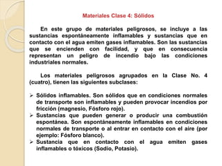 Materiales Clase 4: Sólidos
En este grupo de materiales peligrosos, se incluye a las
sustancias espontáneamente inflamables y sustancias que en
contacto con el agua emiten gases inflamables. Son las sustancias
que se encienden con facilidad, y que en consecuencia
representan un peligro de incendio bajo las condiciones
industriales normales.
Los materiales peligrosos agrupados en la Clase No. 4
(cuatro), tienen las siguientes subclases:
 Sólidos inflamables. Son sólidos que en condiciones normales
de transporte son inflamables y pueden provocar incendios por
fricción (magnesio, Fósforo rojo).
 Sustancias que pueden generar o producir una combustión
espontánea. Son espontáneamente inflamables en condiciones
normales de transporte o al entrar en contacto con el aire (por
ejemplo: Fósforo blanco).
 Sustancia que en contacto con el agua emiten gases
inflamables o tóxicos (Sodio, Potasio).
 