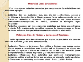 Materiales Clase 5: Oxidantes
Esta clase agrupa todas las sustancias que son oxidantes. Se subdivide en dos
subclases o grupos:
 Oxidantes: Son las sustancias que, aun sin ser combustibles, causan o
contribuyen a la combustión al liberar oxígeno. No se deben confundir con las
sustancias oxidantes o receptoras de electrones en reacciones químicas
(Reducción-oxidación)(nitrato de amonio, peróxido de hidrógeno -agua
oxigenada)
 Peróxidos orgánicos: son los compuestos orgánicos que tienen una estructura
bivalente O-O, térmicamente inestables, capaces de descomponerse en forma
explosiva y violenta. Los peróxidos son sensibles al calor o a la fricción.
Materiales Clase 6: Tóxicos y Sustancias Infecciosas:
Están agrupadas todas las sustancias que puedan causar daños a la salud de
los seres humanos, y/o de otros seres vivientes.
 Sustancias Tóxicas o Venenosas: Son sólidos o líquidos que pueden causar
efectos graves y perjudiciales para la salud del ser humano si se inhalan sus
vapores, se ingieren o entran en contacto con la piel o las mucosas (como
ejemplo tenemos al cianuro de potasio, y al cloruro de mercurio).
 Sustancias Infecciosas. Son materiales que contienen microorganismos
patógenos viables o toxinas de los que se sabe o se sospecha pudieran originar
enfermedades en humanos y en animales (como l ántrax, y el VIH ó SIDA).
 