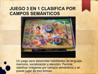 JUEGO 3 EN 1 CLASIFICA POR
CAMPOS SEMÁNTICOS




  Un juego para desarrollar habilidades de lenguaje,
  memoria, socialización y atención. Permite
  clasificar imágenes por campos semánticos y se
  puede jugar de tres formas.
 