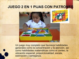 JUEGO 2 EN 1 PIJAS CON PATRONES




   Un juego muy completo que favorece habilidades
   generales como la concentración y la atención, así
   como habilidades matemáticas como el conteo, la
   ubicación espacial, proporcionalidad, escala,
   estimación y semejanza.
 