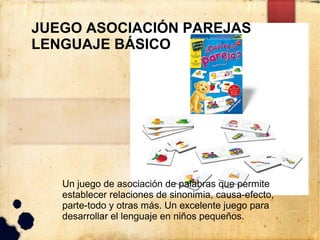 JUEGO ASOCIACIÓN PAREJAS
LENGUAJE BÁSICO




   Un juego de asociación de palabras que permite
   establecer relaciones de sinonimia, causa-efecto,
   parte-todo y otras más. Un excelente juego para
   desarrollar el lenguaje en niños pequeños.
 