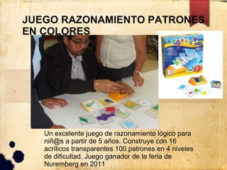 JUEGO RAZONAMIENTO PATRONES
EN COLORES




   Un excelente juego de razonamiento lógico para
   niñ@s a partir de 5 años. Construye con 16
   acrílicos transparentes 100 patrones en 4 niveles
   de dificultad. Juego ganador de la feria de
   Nuremberg en 2011
 